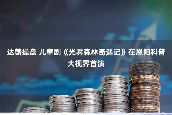 达麟操盘 儿童剧《光雾森林奇遇记》在恩阳科普大视界首演