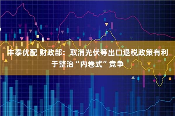 丰泰优配 财政部：取消光伏等出口退税政策有利于整治“内卷式”竞争