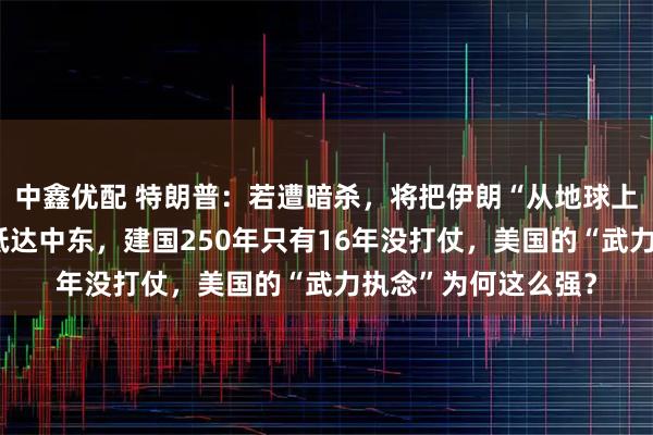 中鑫优配 特朗普：若遭暗杀，将把伊朗“从地球上抹去”！美航母已抵达中东，建国250年只有16年没打仗，美国的“武力执念”为何这么强？