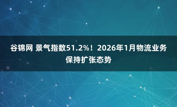 谷锦网 景气指数51.2%！2026年1月物流业务保持扩张态势