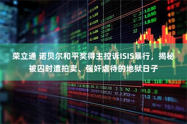 荣立通 诺贝尔和平奖得主控诉ISIS暴行，揭秘被囚时遭拍卖、强奸虐待的地狱日子