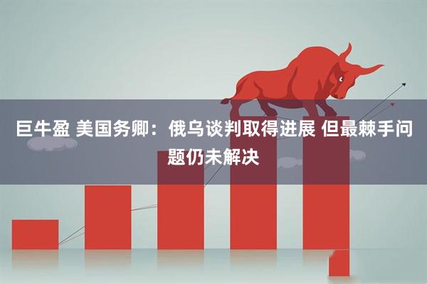 巨牛盈 美国务卿：俄乌谈判取得进展 但最棘手问题仍未解决