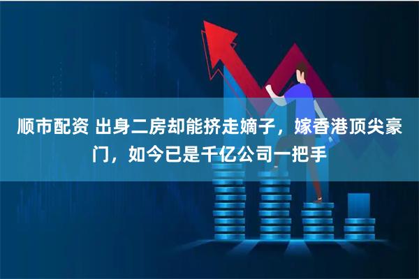 顺市配资 出身二房却能挤走嫡子，嫁香港顶尖豪门，如今已是千亿公司一把手