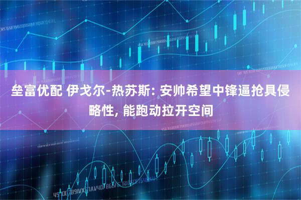 垒富优配 伊戈尔-热苏斯: 安帅希望中锋逼抢具侵略性, 能跑动拉开空间