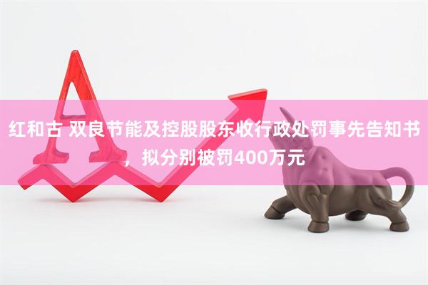 红和古 双良节能及控股股东收行政处罚事先告知书，拟分别被罚400万元