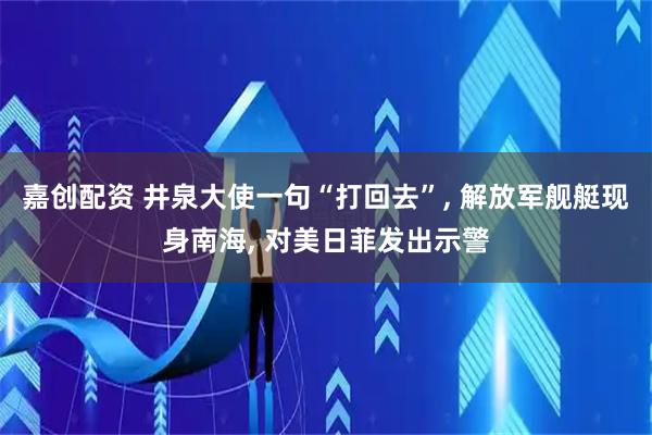 嘉创配资 井泉大使一句“打回去”, 解放军舰艇现身南海, 对美日菲发出示警