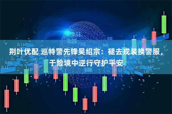 荆叶优配 巡特警先锋吴绍宗：褪去戎装换警服，于险境中逆行守护平安